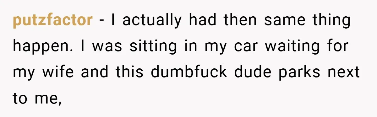 putzfactor − I actually had then same thing happen. I was sitting in my car waiting for my wife and this dumbfuck dude parks next to me,