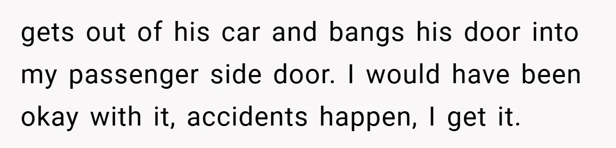 gets out of his car and bangs his door into my passenger side door. I would have been okay with it, accidents happen, I get it.