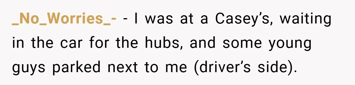 _No_Worries_- − I was at a Casey’s, waiting in the car for the hubs, and some young guys parked next to me (driver’s side).