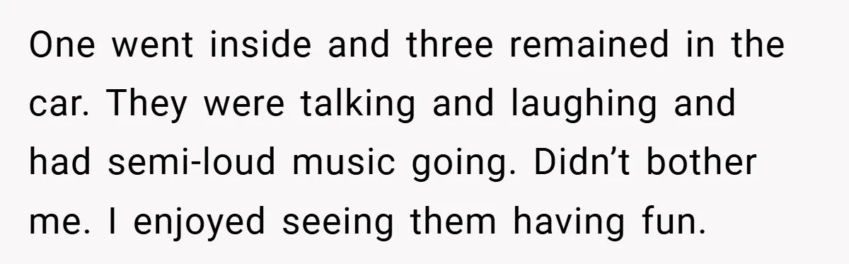 One went inside and three remained in the car. They were talking and laughing and had semi-loud music going. Didn’t bother me. I enjoyed seeing them having fun.