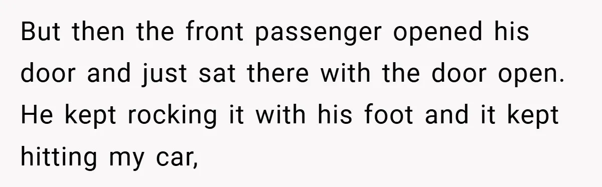 But then the front passenger opened his door and just sat there with the door open. He kept rocking it with his foot and it kept hitting my car,