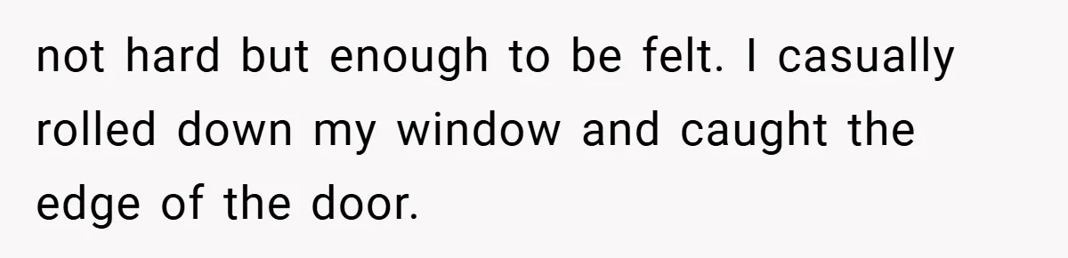 not hard but enough to be felt. I casually rolled down my window and caught the edge of the door.