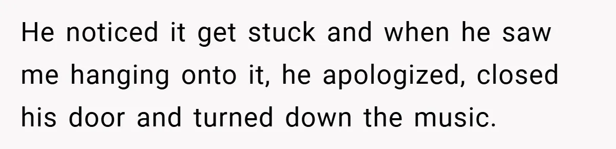 He noticed it get stuck and when he saw me hanging onto it, he apologized, closed his door and turned down the music.