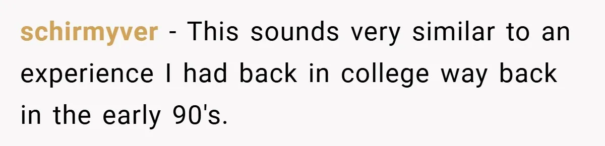 schirmyver − This sounds very similar to an experience I had back in college way back in the early 90's.