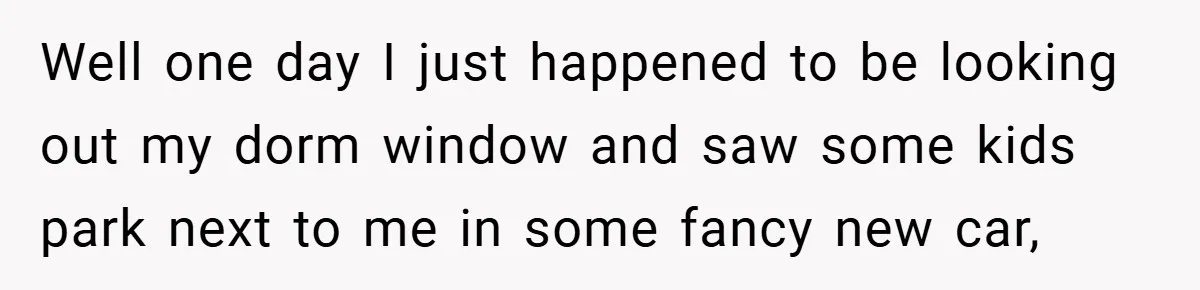 Well one day I just happened to be looking out my dorm window and saw some kids park next to me in some fancy new car,