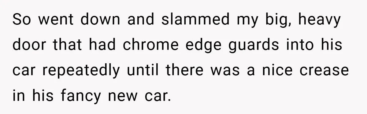 So went down and slammed my big, heavy door that had chrome edge guards into his car repeatedly until there was a nice crease in his fancy new car.