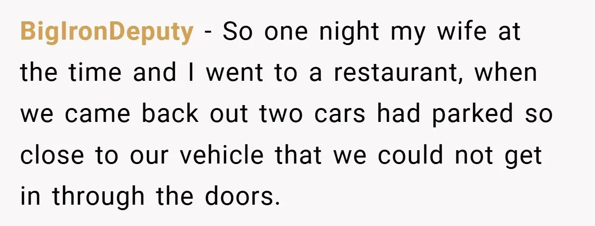 BigIronDeputy − So one night my wife at the time and I went to a restaurant, when we came back out two cars had parked so close to our vehicle...