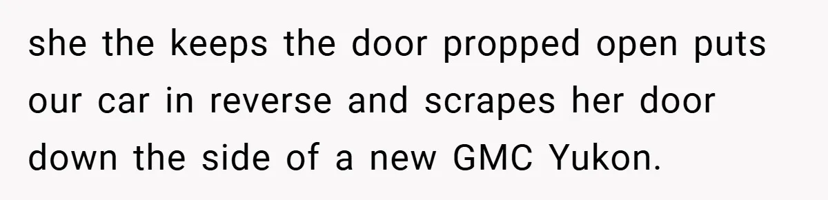 she the keeps the door propped open puts our car in reverse and scrapes her door down the side of a new GMC Yukon.