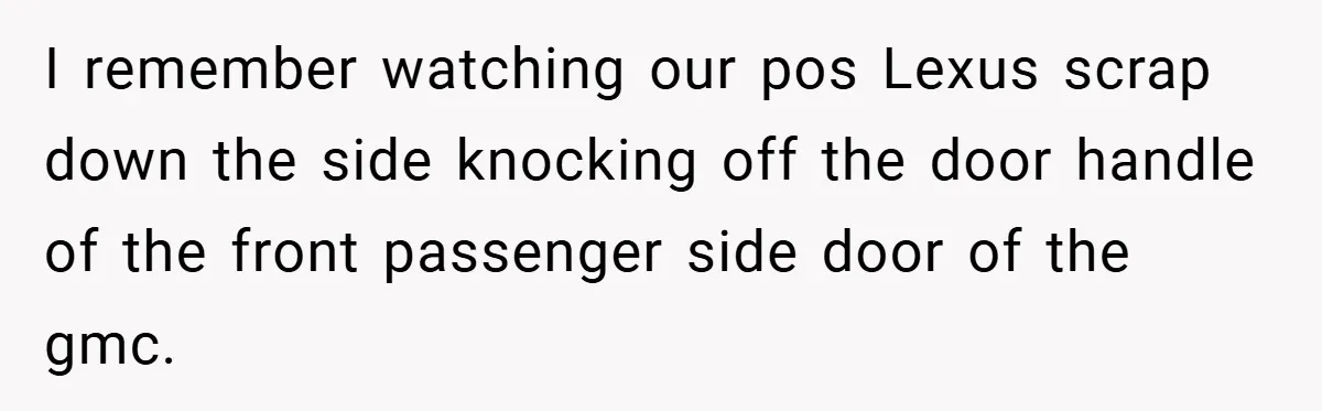 I remember watching our pos Lexus scrap down the side knocking off the door handle of the front passenger side door of the gmc.