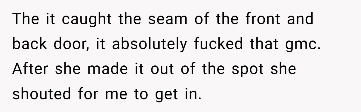 The it caught the seam of the front and back door, it absolutely fucked that gmc. After she made it out of the spot she shouted for me to get...
