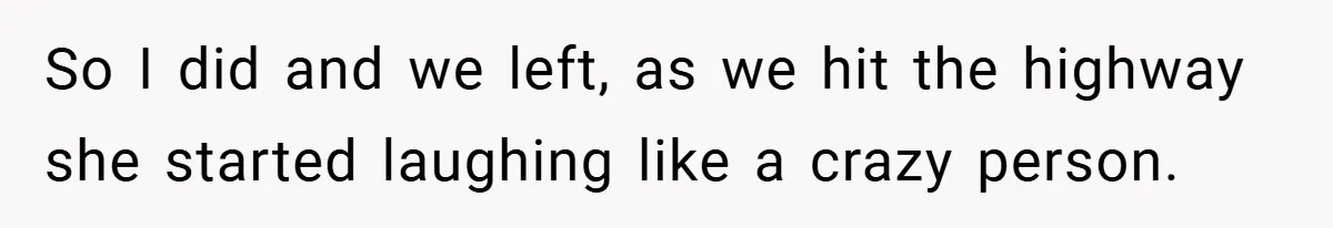 So I did and we left, as we hit the highway she started laughing like a crazy person.