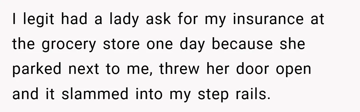 I legit had a lady ask for my insurance at the grocery store one day because she parked next to me, threw her door open and it slammed into my...