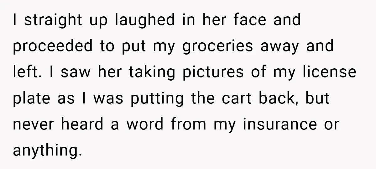 I straight up laughed in her face and proceeded to put my groceries away and left. I saw her taking pictures of my license plate as I was putting the...