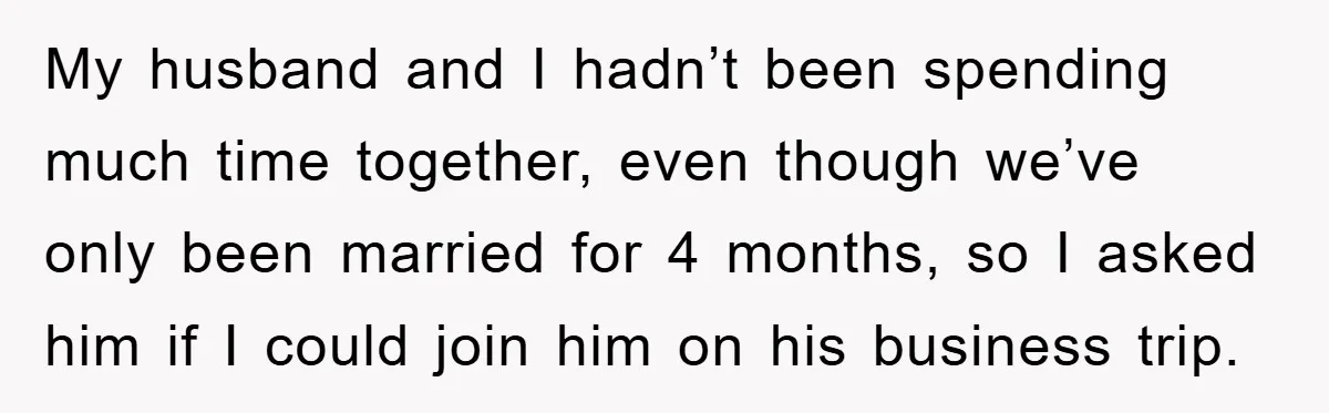 My husband and I hadn’t been spending much time together, even though we’ve only been married for 4 months, so I asked him if I could join him on his...