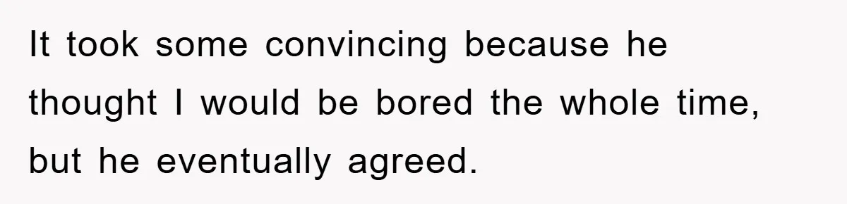It took some convincing because he thought I would be bored the whole time, but he eventually agreed.