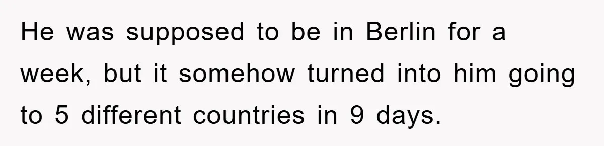 He was supposed to be in Berlin for a week, but it somehow turned into him going to 5 different countries in 9 days.