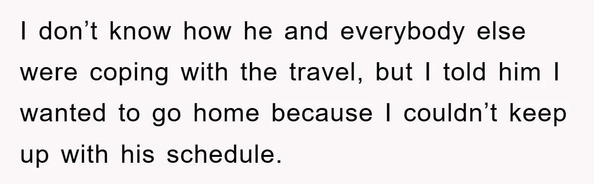 I don’t know how he and everybody else were coping with the travel, but I told him I wanted to go home because I couldn’t keep up with his schedule.