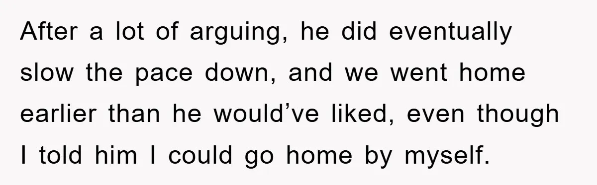 After a lot of arguing, he did eventually slow the pace down, and we went home earlier than he would’ve liked, even though I told him I could go home...