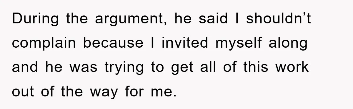 During the argument, he said I shouldn’t complain because I invited myself along and he was trying to get all of this work out of the way for me.