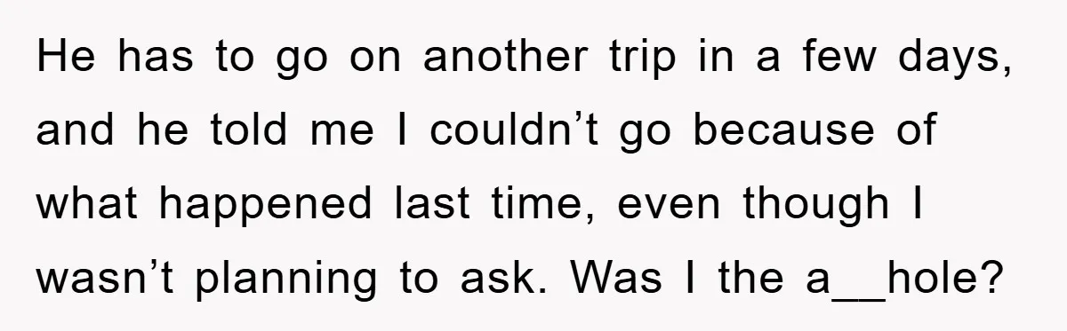 He has to go on another trip in a few days, and he told me I couldn’t go because of what happened last time, even though I wasn’t planning to...