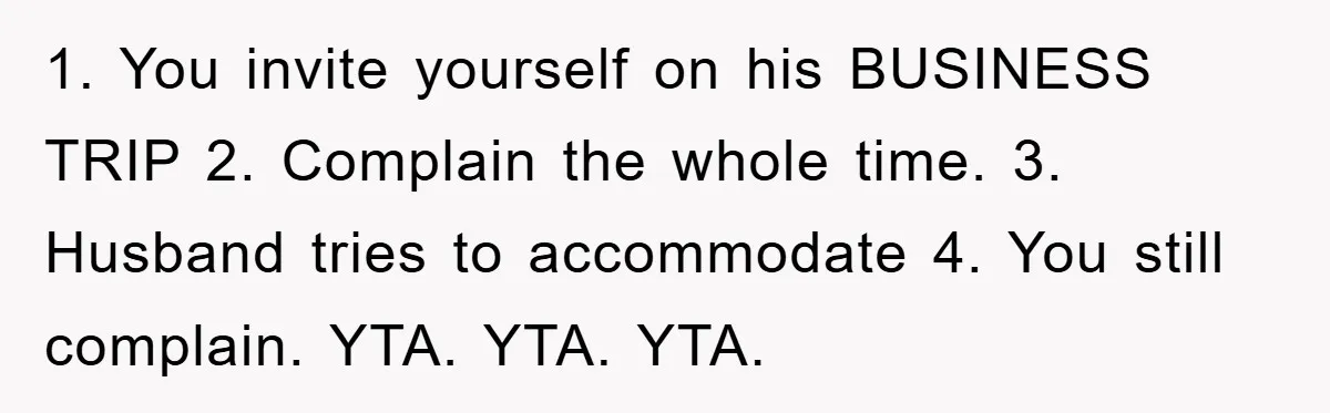 1. You invite yourself on his BUSINESS TRIP 2. Complain the whole time. 3. Husband tries to accommodate 4. You still complain. YTA. YTA. YTA.