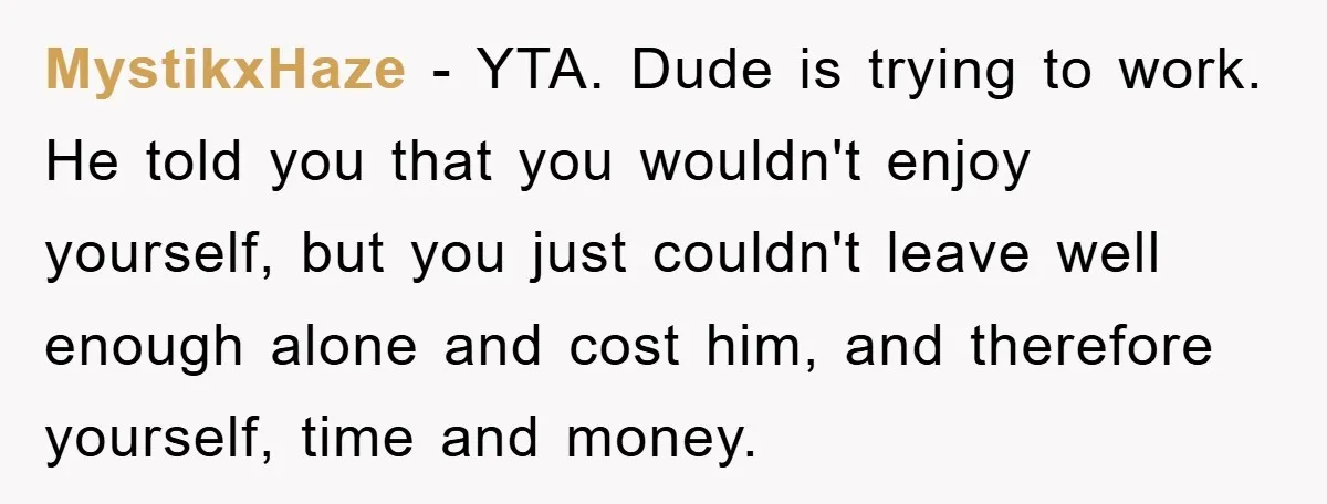 MystikxHaze − YTA. Dude is trying to work. He told you that you wouldn't enjoy yourself, but you just couldn't leave well enough alone and cost him, and therefore yourself,...