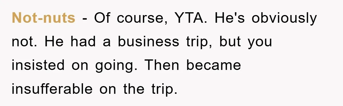 Not-nuts − Of course, YTA. He's obviously not. He had a business trip, but you insisted on going. Then became insufferable on the trip.