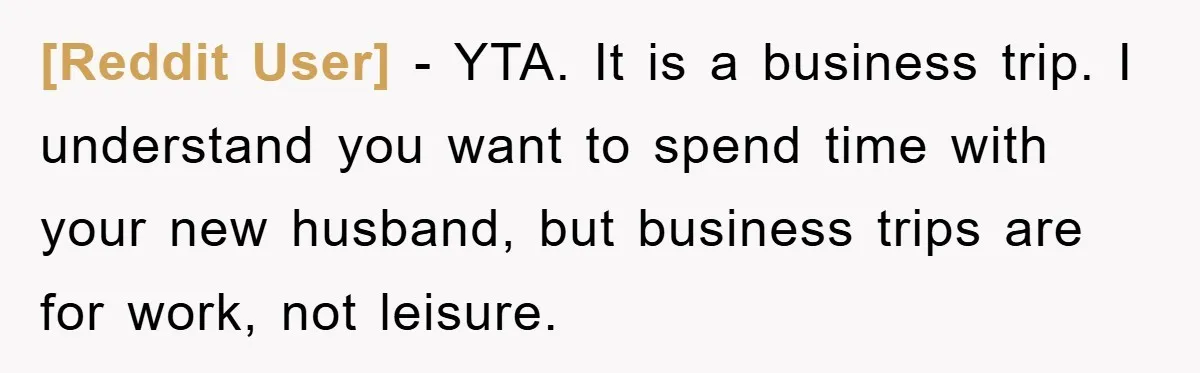 [Reddit User] − YTA. It is a business trip. I understand you want to spend time with your new husband, but business trips are for work, not leisure.