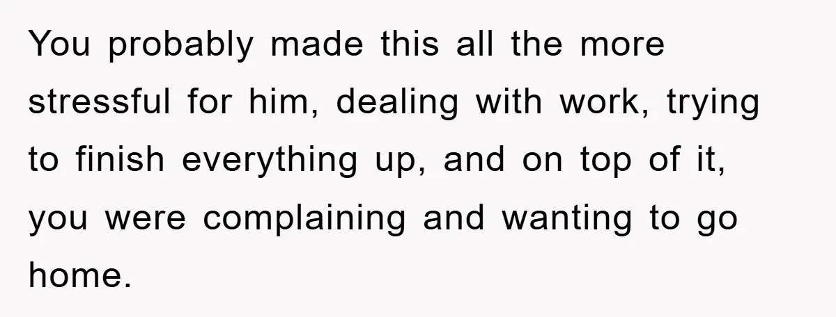 You probably made this all the more stressful for him, dealing with work, trying to finish everything up, and on top of it, you were complaining and wanting to go...