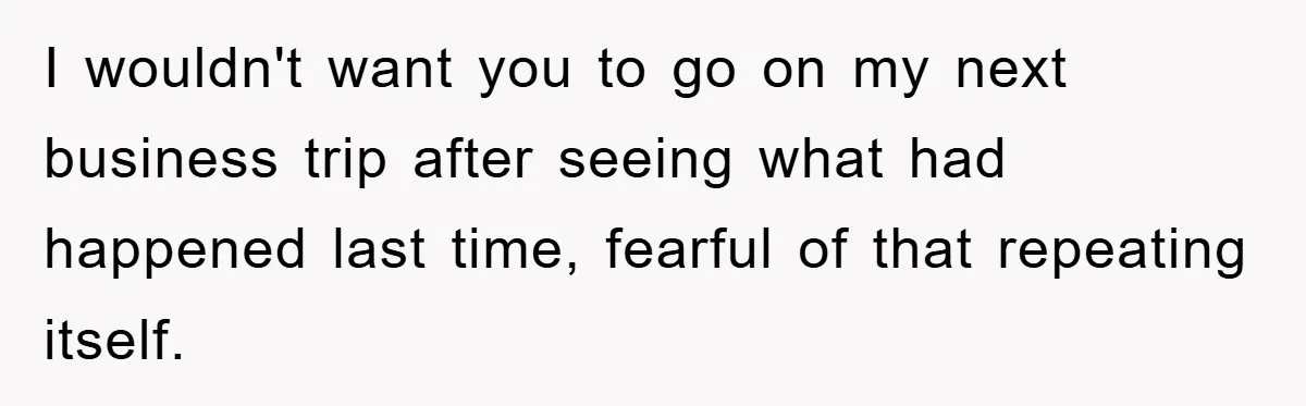 I wouldn't want you to go on my next business trip after seeing what had happened last time, fearful of that repeating itself.