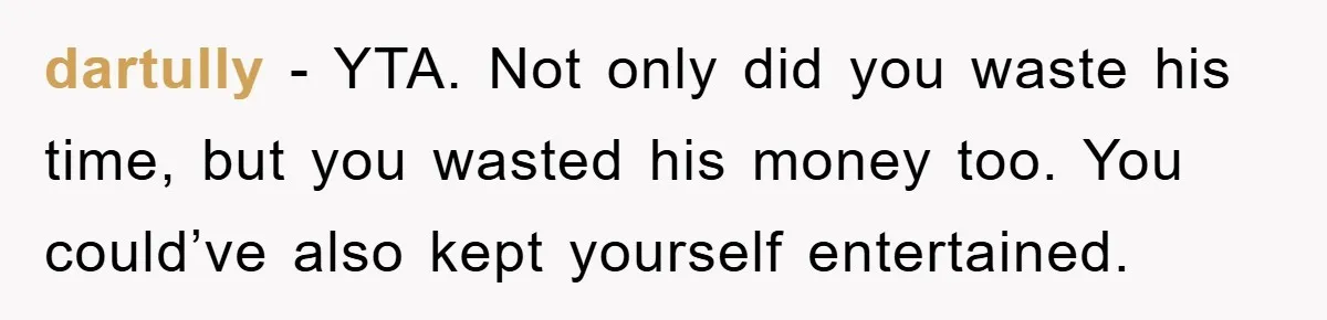 dartully − YTA. Not only did you waste his time, but you wasted his money too. You could’ve also kept yourself entertained.