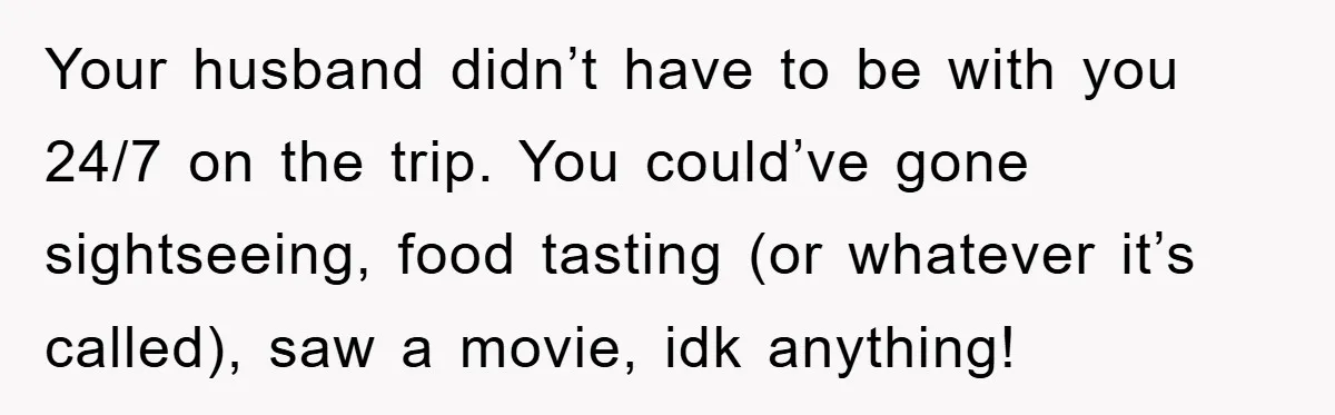 Your husband didn’t have to be with you 24/7 on the trip. You could’ve gone sightseeing, food tasting (or whatever it’s called), saw a movie, idk anything!