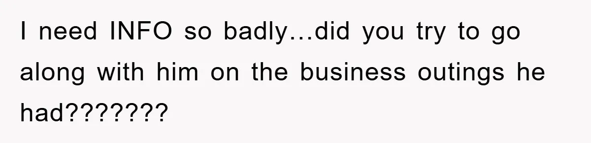 I need INFO so badly…did you try to go along with him on the business outings he had???????