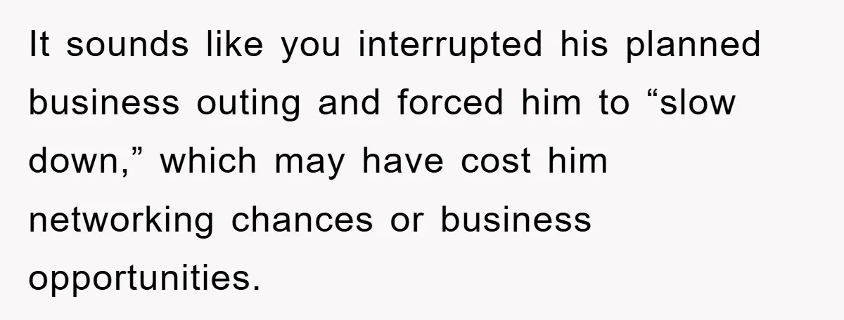 It sounds like you interrupted his planned business outing and forced him to “slow down,” which may have cost him networking chances or business opportunities.