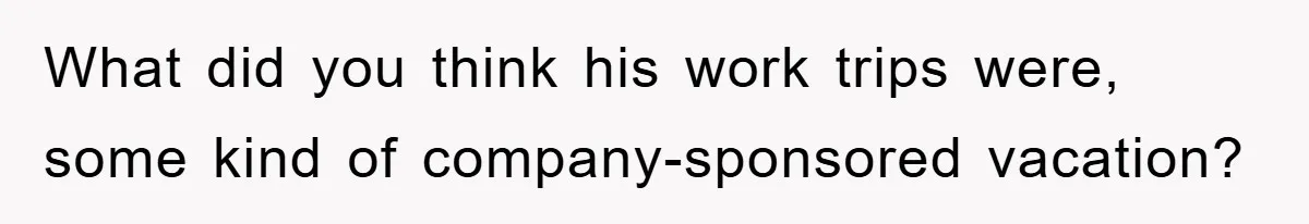 What did you think his work trips were, some kind of company-sponsored vacation?