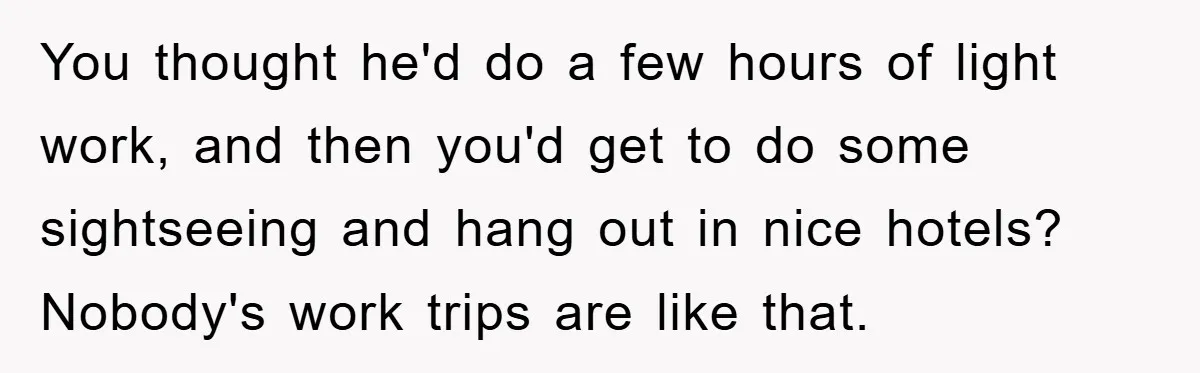 You thought he'd do a few hours of light work, and then you'd get to do some sightseeing and hang out in nice hotels? Nobody's work trips are like that.
