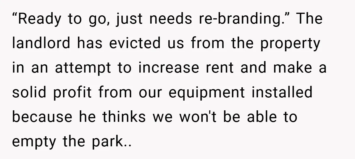 Landlord Tries to Sell Our Business Equipment to Competitors During Eviction - So They Followed His Rules… Perfectly “Ready to go, just needs re-branding.” The landlord has evicted us from the property in an attempt to increase rent and make a solid profit from our equipment installed because...