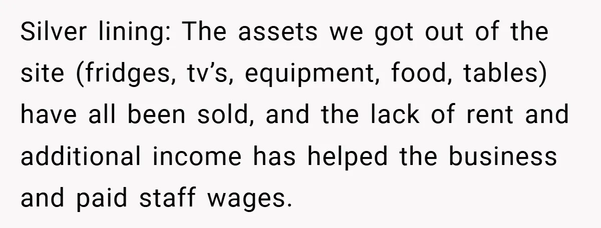 Landlord Tries to Sell Our Business Equipment to Competitors During Eviction - So They Followed His Rules… Perfectly Silver lining: The assets we got out of the site (fridges, tv’s, equipment, food, tables) have all been sold, and the lack of rent and additional income has helped the...