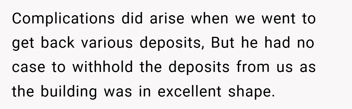 Landlord Tries to Sell Our Business Equipment to Competitors During Eviction - So They Followed His Rules… Perfectly Complications did arise when we went to get back various deposits, But he had no case to withhold the deposits from us as the building was in excellent shape.