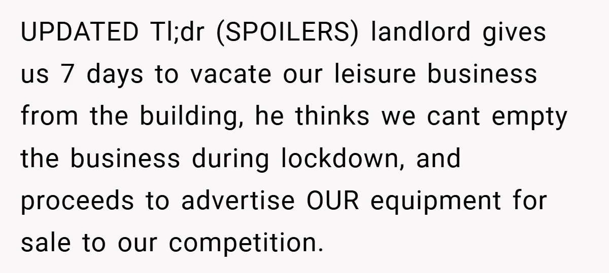 Landlord Tries to Sell Our Business Equipment to Competitors During Eviction - So They Followed His Rules… Perfectly UPDATED Tl;dr (SPOILERS) landlord gives us 7 days to vacate our leisure business from the building, he thinks we cant empty the business during lockdown, and proceeds to advertise OUR...