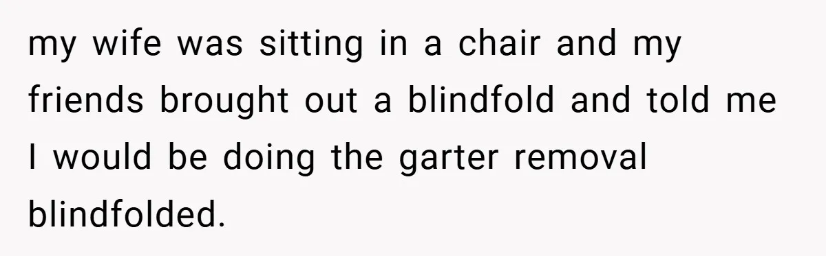 my wife was sitting in a chair and my friends brought out a blindfold and told me I would be doing the garter removal blindfolded.