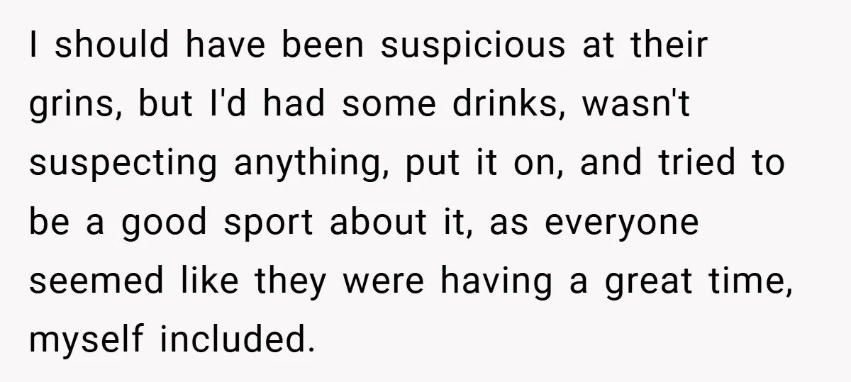 I should have been suspicious at their grins, but I'd had some drinks, wasn't suspecting anything, put it on, and tried to be a good sport about it, as everyone...
