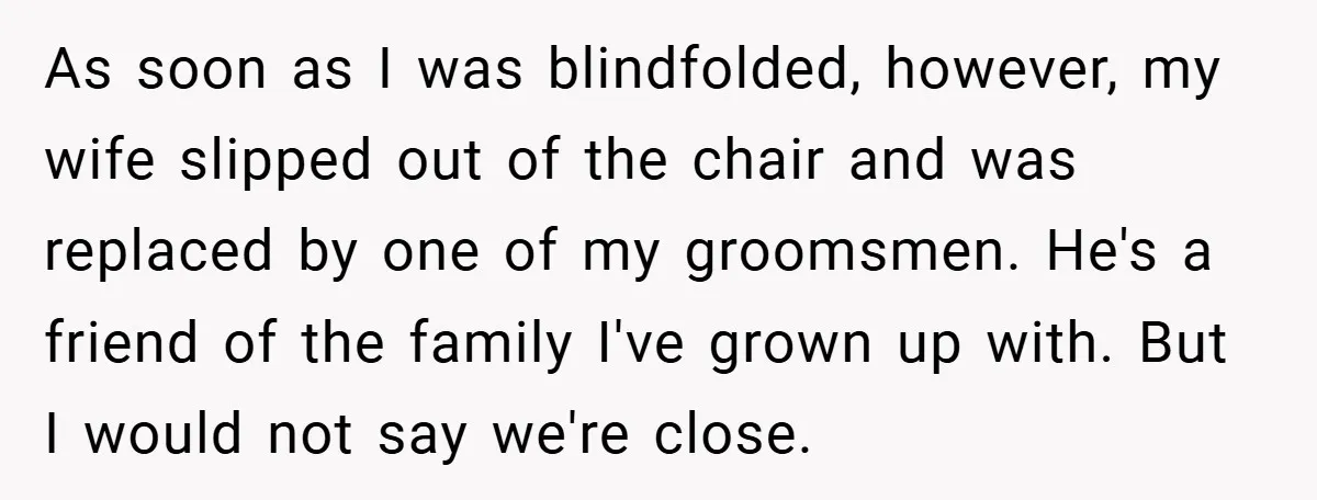 As soon as I was blindfolded, however, my wife slipped out of the chair and was replaced by one of my groomsmen. He's a friend of the family I've grown...