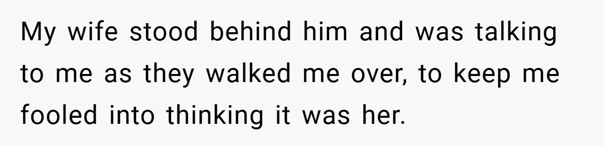 My wife stood behind him and was talking to me as they walked me over, to keep me fooled into thinking it was her.