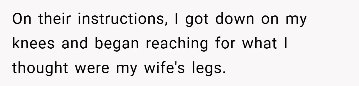 On their instructions, I got down on my knees and began reaching for what I thought were my wife's legs.
