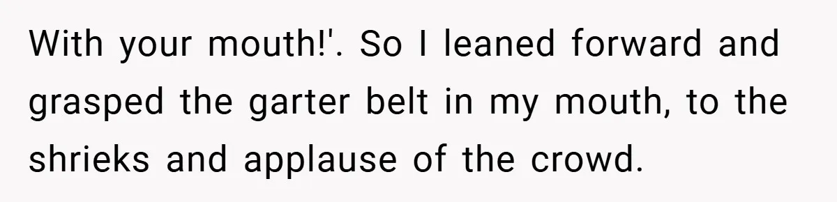 With your mouth!'. So I leaned forward and grasped the garter belt in my mouth, to the shrieks and applause of the crowd.