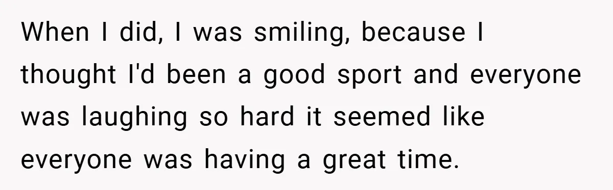 When I did, I was smiling, because I thought I'd been a good sport and everyone was laughing so hard it seemed like everyone was having a great time.