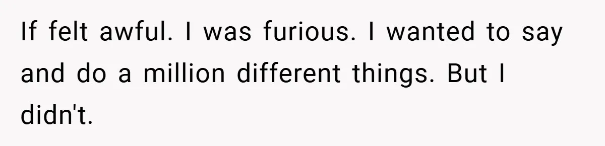 If felt awful. I was furious. I wanted to say and do a million different things. But I didn't.