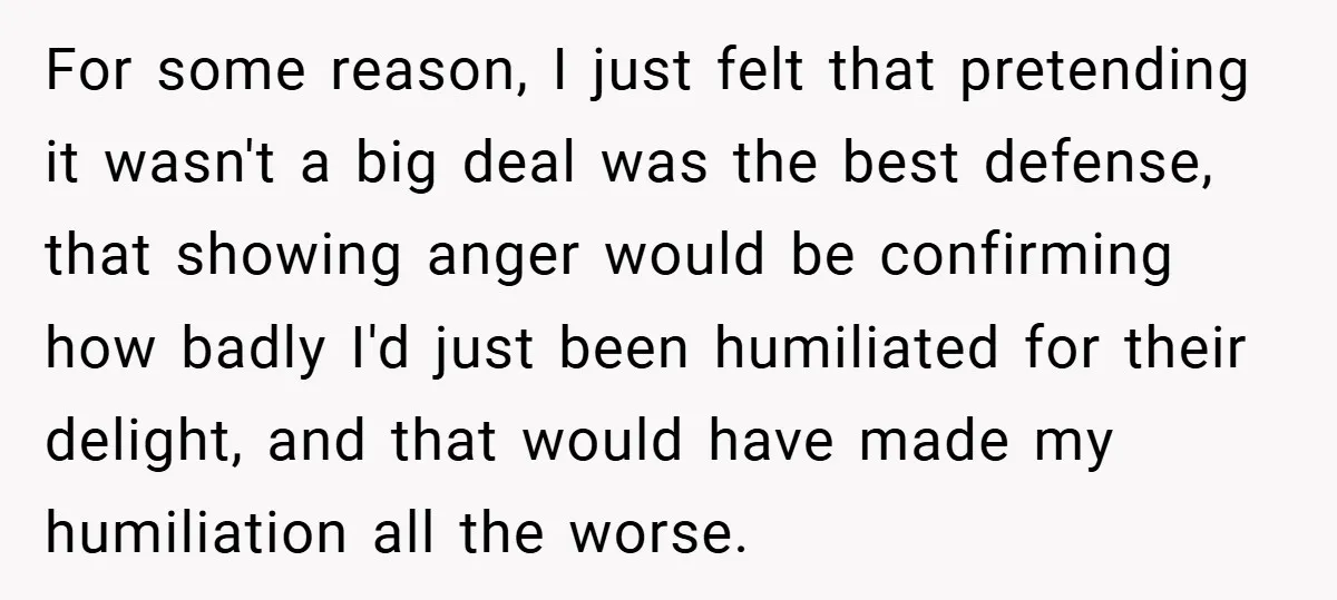 For some reason, I just felt that pretending it wasn't a big deal was the best defense, that showing anger would be confirming how badly I'd just been humiliated for...