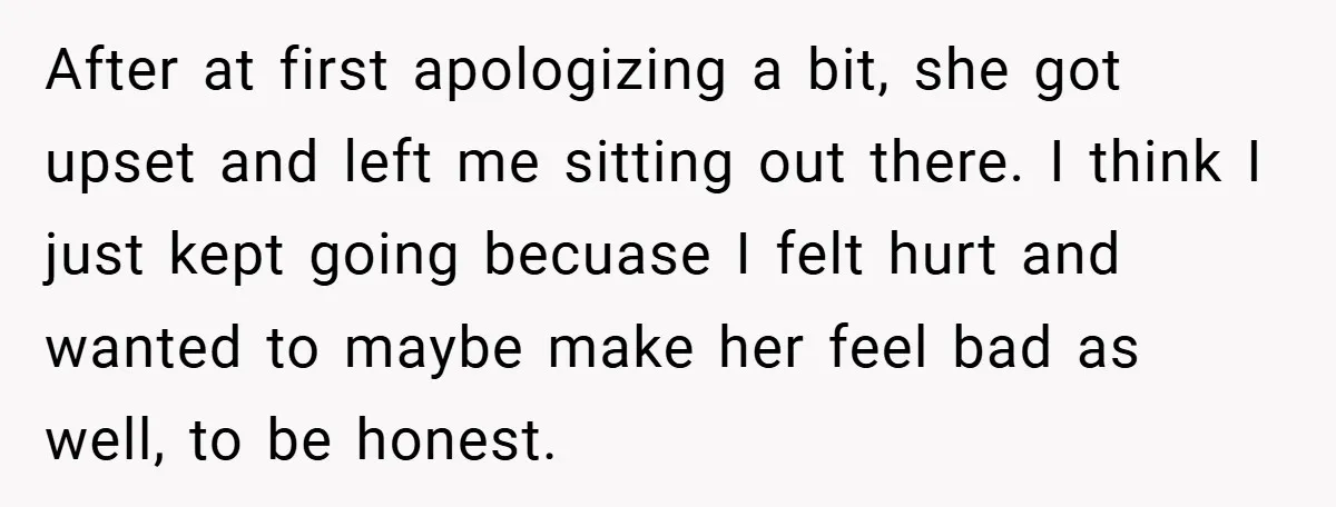 After at first apologizing a bit, she got upset and left me sitting out there. I think I just kept going becuase I felt hurt and wanted to maybe make...